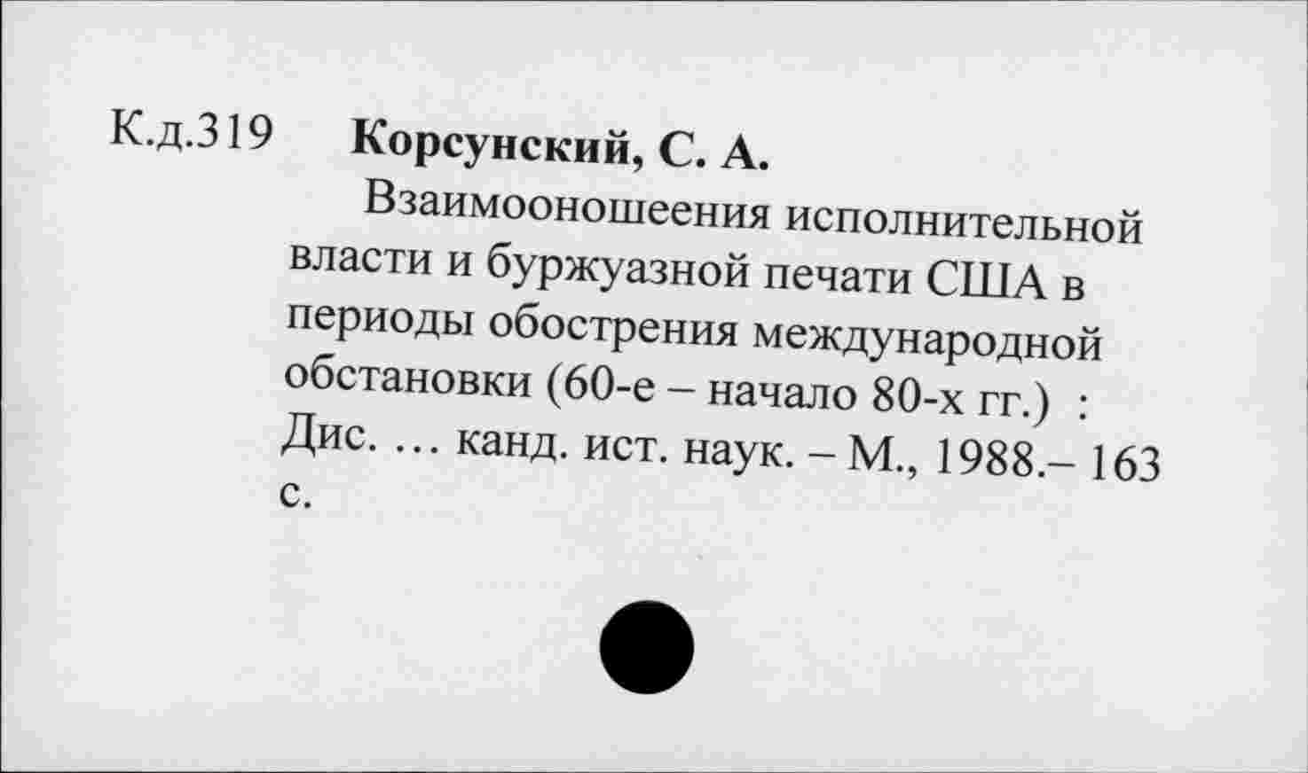 ﻿К.д.319 Корсунский, С. А.
Взаимооношеения исполнительной власти и буржуазной печати США в периоды обострения международной обстановки (60-е - начало 80-х гг.) : Дис. ... канд. ист. наук. -М., 1988.- 163 с.